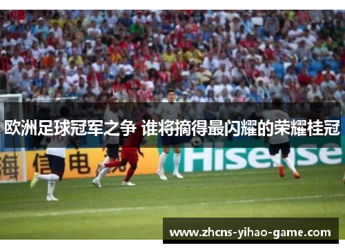 欧洲足球冠军之争 谁将摘得最闪耀的荣耀桂冠