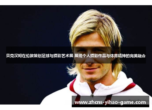 贝克汉姆在伦敦策划足球与摄影艺术展 展现个人摄影作品与体育精神的完美融合