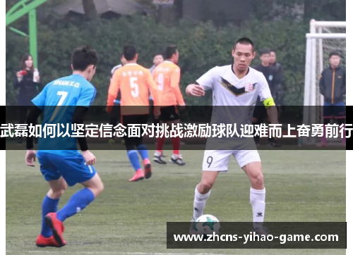 武磊如何以坚定信念面对挑战激励球队迎难而上奋勇前行