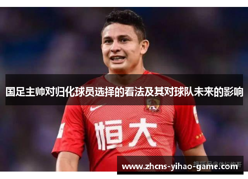 国足主帅对归化球员选择的看法及其对球队未来的影响