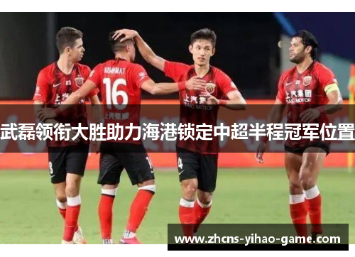 武磊领衔大胜助力海港锁定中超半程冠军位置
