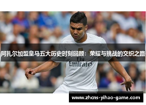 阿扎尔加盟皇马五大历史时刻回顾：荣耀与挑战的交织之路
