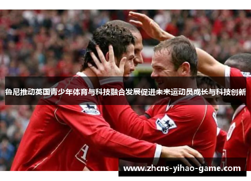 鲁尼推动英国青少年体育与科技融合发展促进未来运动员成长与科技创新