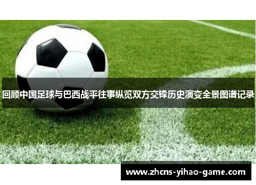回顾中国足球与巴西战平往事纵览双方交锋历史演变全景图谱记录 回顾中国足球与巴西战平往事纵览双方交锋历史演变全景图谱记录
