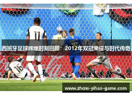 西班牙足球辉煌时刻回顾：2012年双冠荣耀与时代传奇